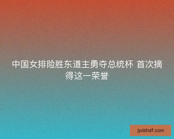 中国女排险胜东道主勇夺总统杯 首次摘得这一荣誉