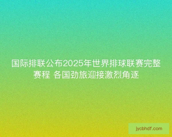 国际排联公布2025年世界排球联赛完整赛程 各国劲旅迎接激烈角逐