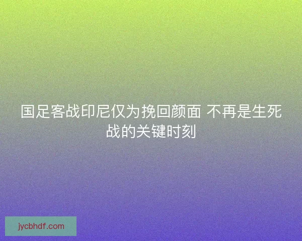 国足客战印尼仅为挽回颜面 不再是生死战的关键时刻