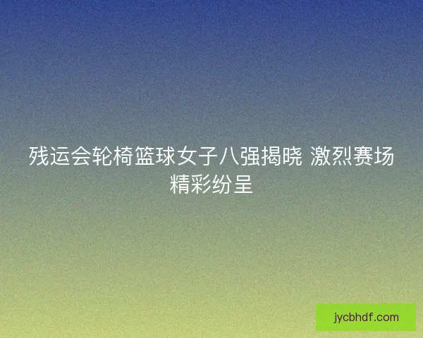 残运会轮椅篮球女子八强揭晓 激烈赛场精彩纷呈