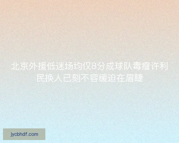 北京外援低迷场均仅8分成球队毒瘤许利民换人已刻不容缓迫在眉睫